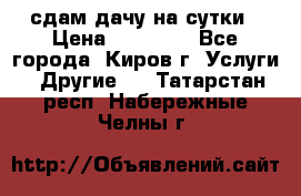 сдам дачу на сутки › Цена ­ 10 000 - Все города, Киров г. Услуги » Другие   . Татарстан респ.,Набережные Челны г.